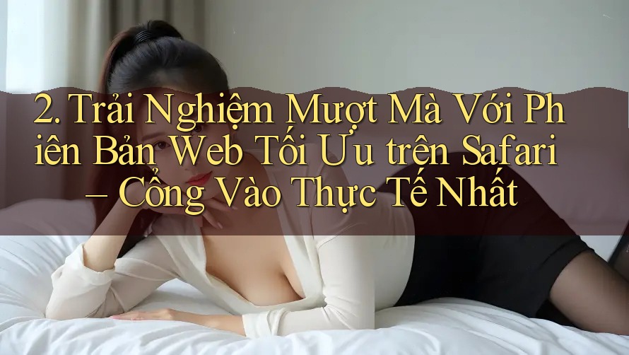2. Trải Nghiệm Mượt Mà Với Phiên Bản Web Tối Ưu trên Safari – Cổng Vào Thực Tế Nhất 2. Trải Nghiệm Mượt Mà Với Phiên Bản Web Tối Ưu trên Safari – Cổng Vào Thực Tế Nhất