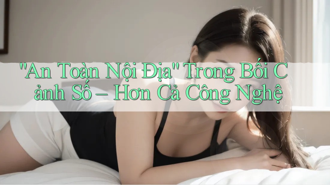 “An Toàn Nội Địa” Trong Bối Cảnh Số – Hơn Cả Công Nghệ “An Toàn Nội Địa” Trong Bối Cảnh Số – Hơn Cả Công Nghệ