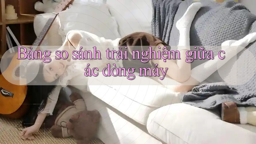Bảng so sánh trải nghiệm giữa các dòng máy Bảng so sánh trải nghiệm giữa các dòng máy