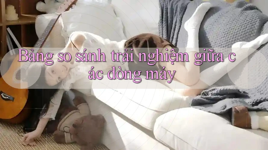 Bảng so sánh trải nghiệm giữa các dòng máy Bảng so sánh trải nghiệm giữa các dòng máy