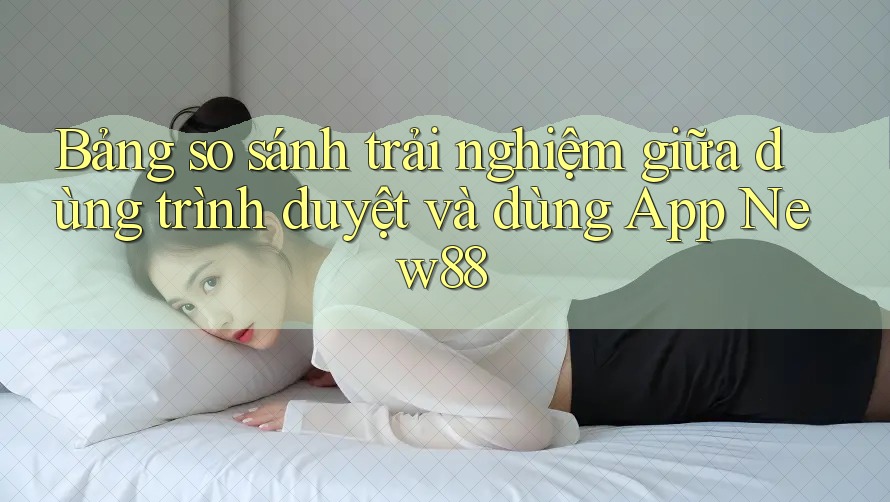 Bảng so sánh trải nghiệm giữa dùng trình duyệt và dùng App New88 Bảng so sánh trải nghiệm giữa dùng trình duyệt và dùng App New88