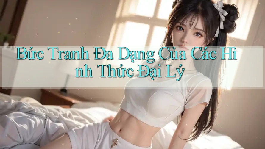 Bức Tranh Đa Dạng Của Các Hình Thức Đại Lý Bức Tranh Đa Dạng Của Các Hình Thức Đại Lý