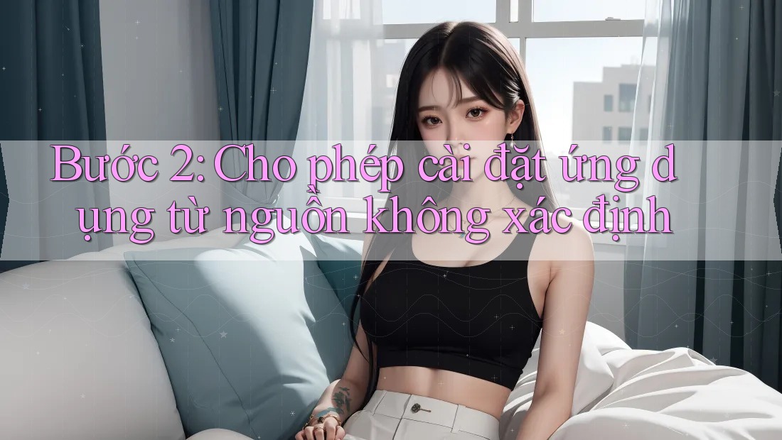 Bước 2: Cho phép cài đặt ứng dụng từ nguồn không xác định Bước 2: Cho phép cài đặt ứng dụng từ nguồn không xác định
