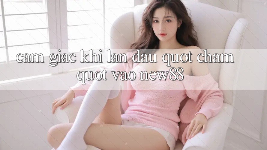 Cảm giác khi lần đầu " chạm" vào New88 Cảm giác khi lần đầu " chạm" vào New88