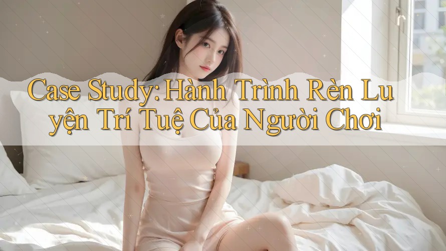 Case Study: Hành Trình Rèn Luyện Trí Tuệ Của Người Chơi Case Study: Hành Trình Rèn Luyện Trí Tuệ Của Người Chơi