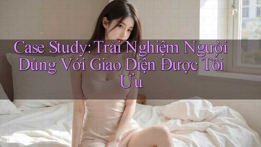 Case Study: Trải Nghiệm Người Dùng Với Giao Diện Được Tối Ưu Case Study: Trải Nghiệm Người Dùng Với Giao Diện Được Tối Ưu