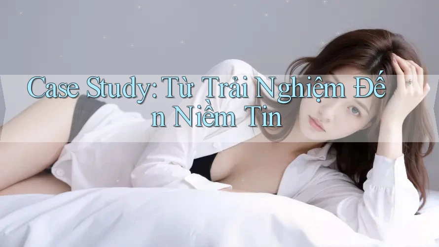 Case Study: Từ Trải Nghiệm Đến Niềm Tin Case Study: Từ Trải Nghiệm Đến Niềm Tin