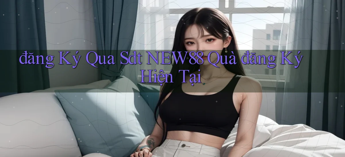 đăng ký qua sdt new88 quà đăng ký hiện tại
