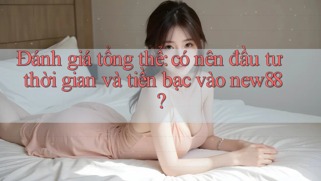 Đánh giá tổng thể: có nên đầu tư thời gian và tiền bạc vào new88?