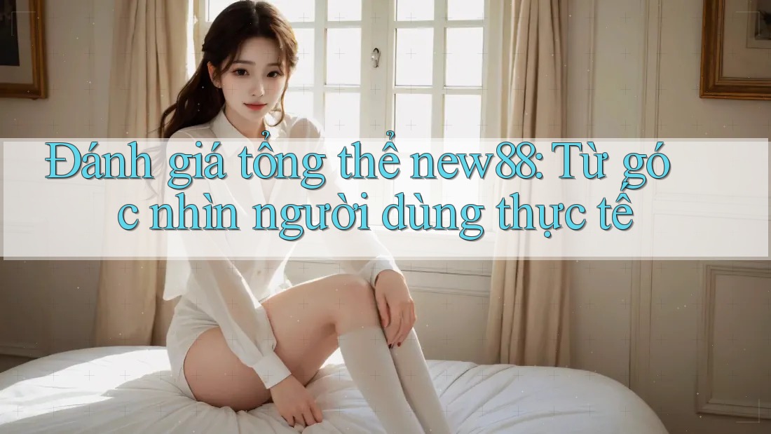 Đánh giá tổng thể new88: Từ góc nhìn người dùng thực tế