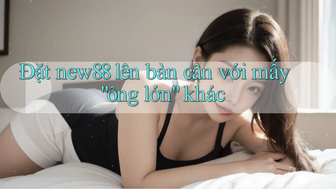 Đặt new88 lên bàn cân với mấy “ông lớn” khác Đặt new88 lên bàn cân với mấy “ông lớn” khác