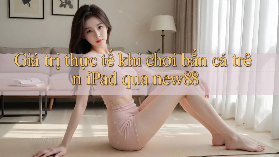 Giá trị thực tế khi chơi bắn cá trên iPad qua new88