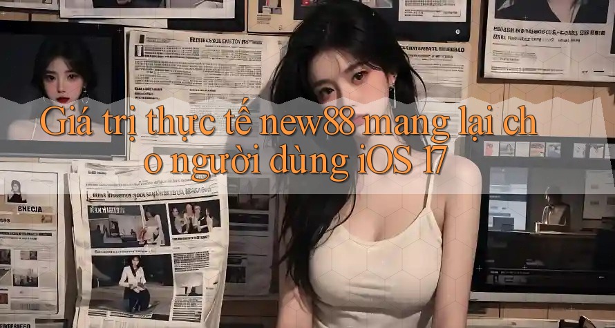 Giá trị thực tế new88 mang lại cho người dùng iOS 17 Giá trị thực tế new88 mang lại cho người dùng iOS 17