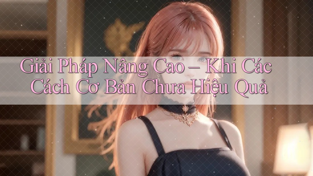 Giải Pháp Nâng Cao – Khi Các Cách Cơ Bản Chưa Hiệu Quả