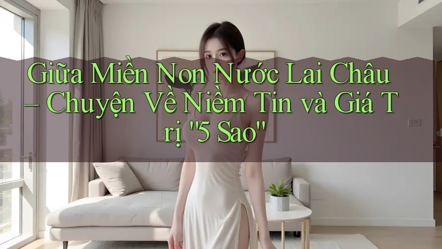 Giữa Miền Non Nước Lai Châu – Chuyện Về Niềm Tin và Giá Trị “5 Sao” Giữa Miền Non Nước Lai Châu – Chuyện Về Niềm Tin và Giá Trị “5 Sao”