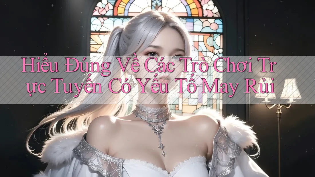 Hiểu Đúng Về Các Trò Chơi Trực Tuyến Có Yếu Tố May Rủi