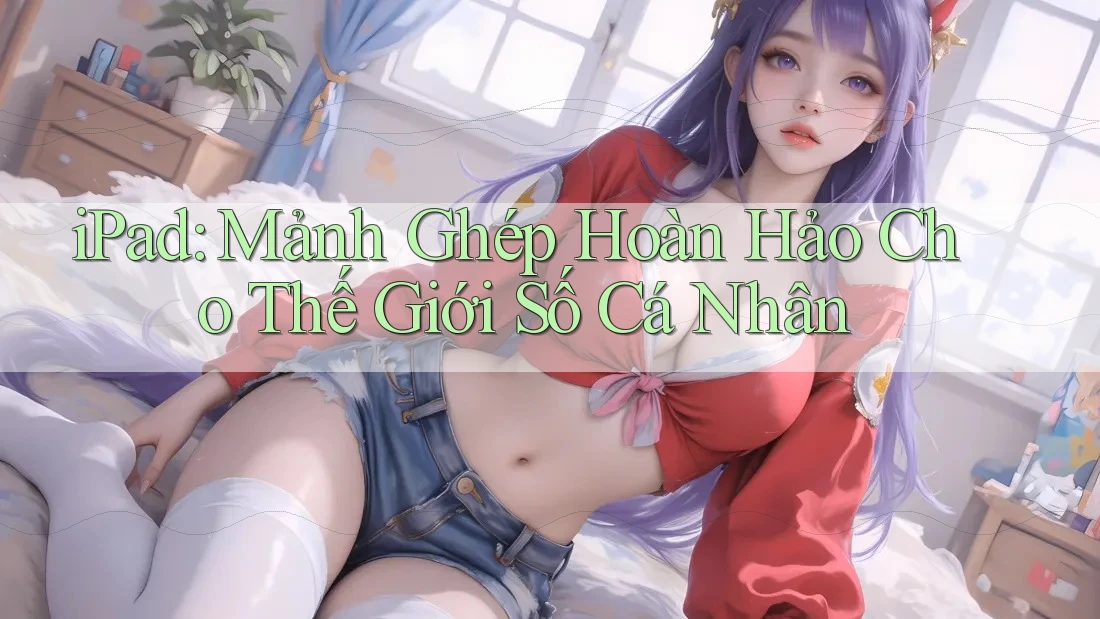 iPad: Mảnh Ghép Hoàn Hảo Cho Thế Giới Số Cá Nhân