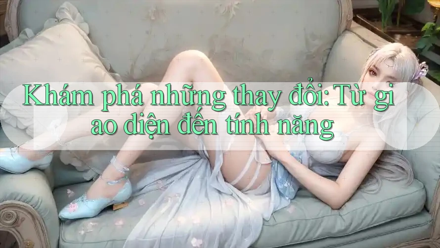 Khám phá những thay đổi: Từ giao diện đến tính năng Khám phá những thay đổi: Từ giao diện đến tính năng