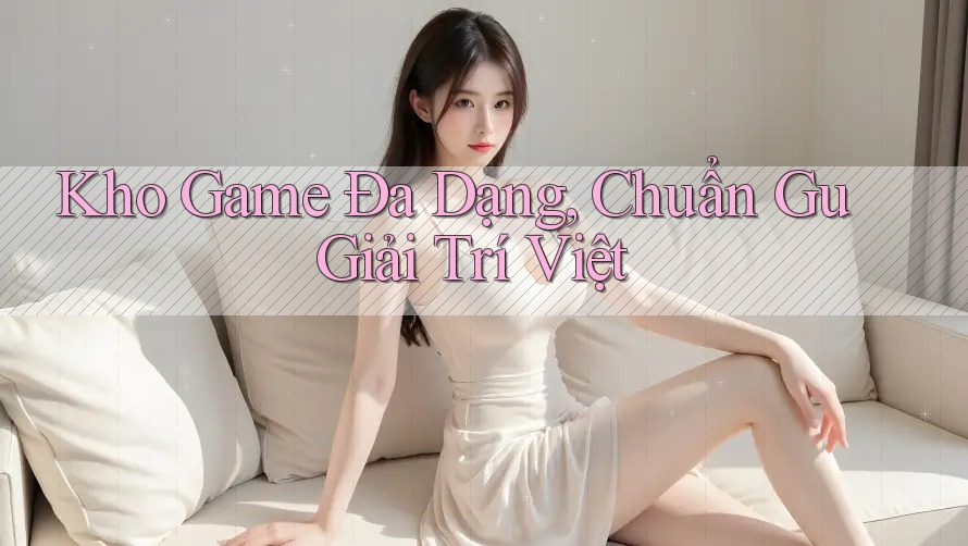 Kho Game Đa Dạng, Chuẩn Gu Giải Trí Việt