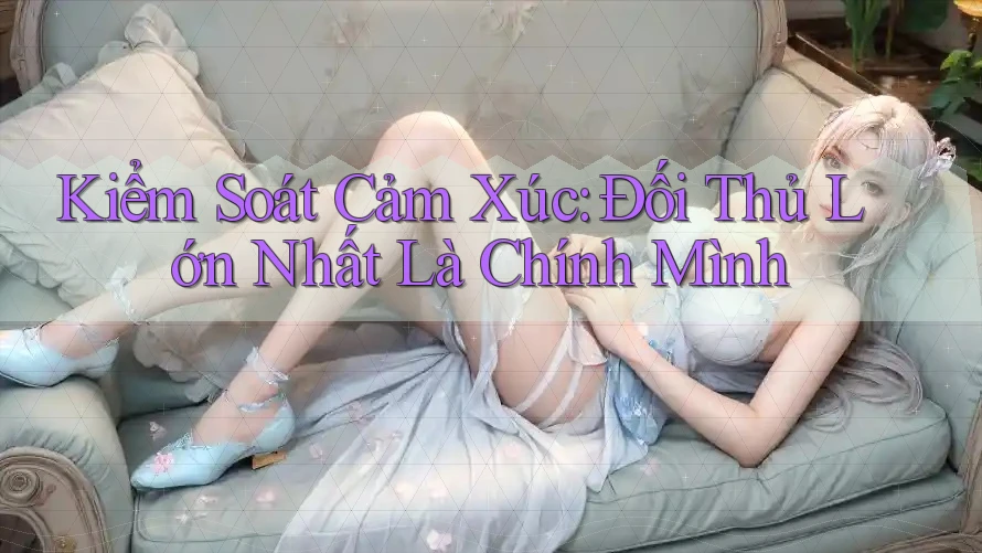 Kiểm Soát Cảm Xúc: Đối Thủ Lớn Nhất Là Chính Mình Kiểm Soát Cảm Xúc: Đối Thủ Lớn Nhất Là Chính Mình