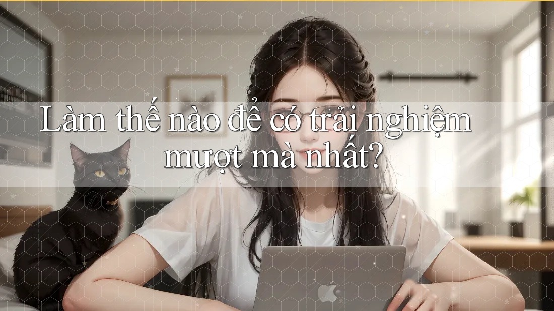 Làm thế nào để có trải nghiệm mượt mà nhất?