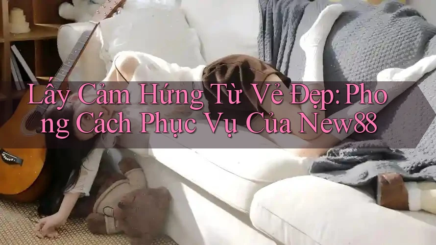 Lấy Cảm Hứng Từ Vẻ Đẹp: Phong Cách Phục Vụ Của New88 Lấy Cảm Hứng Từ Vẻ Đẹp: Phong Cách Phục Vụ Của New88