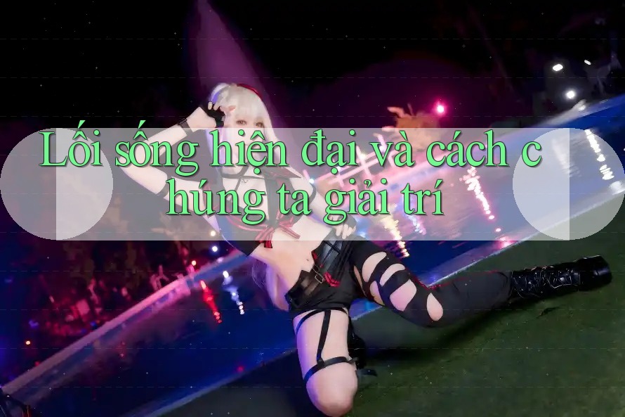 Lối sống hiện đại và cách chúng ta giải trí Lối sống hiện đại và cách chúng ta giải trí