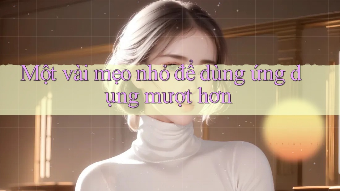 Một vài mẹo nhỏ để dùng ứng dụng mượt hơn