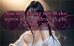 Nên hay không new88 cho người mới Android 15, phiên bản 2027