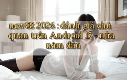 new88 2026 đánh giá chủ quan trên Android 15   nửa năm đầu