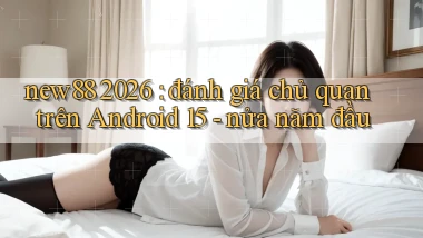 new88 2026 đánh giá chủ quan trên Android 15   nửa năm đầu
