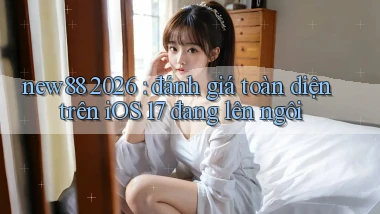 new88 2026 đánh giá toàn diện trên iOS 17 đang lên ngôi