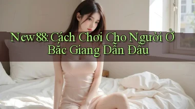 new88 cách chơi cho người ở Bắc Giang dẫn đầu