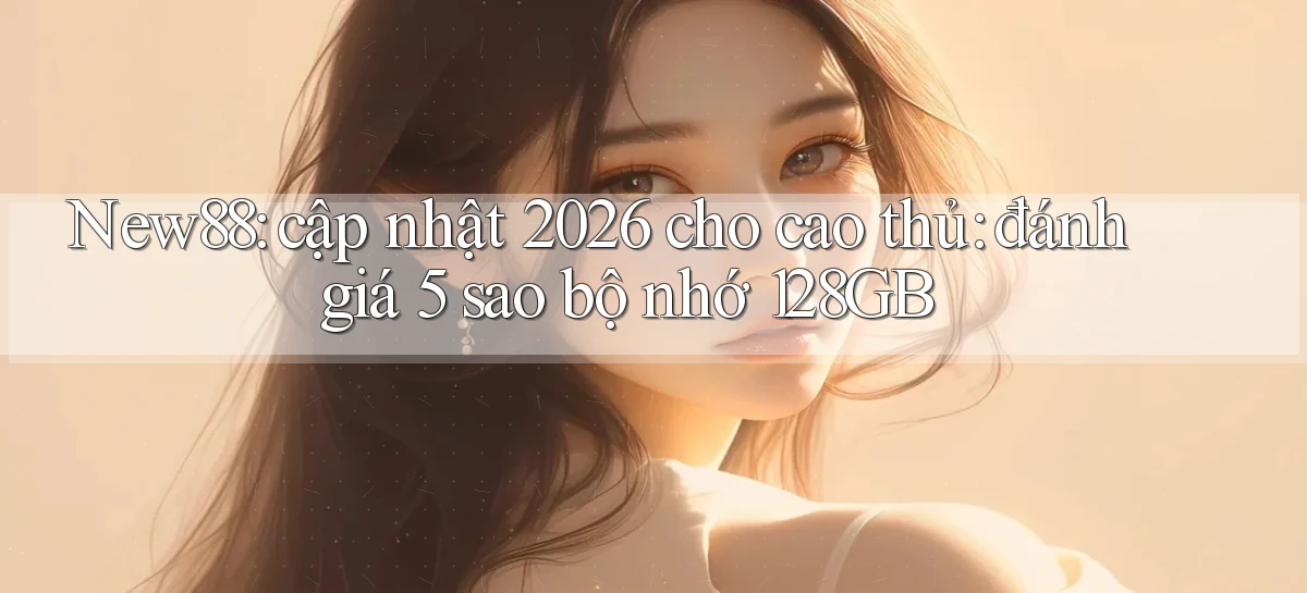 New88 cập nhật 2026 cho cao thủ đánh giá 5 sao bộ nhớ 128GB