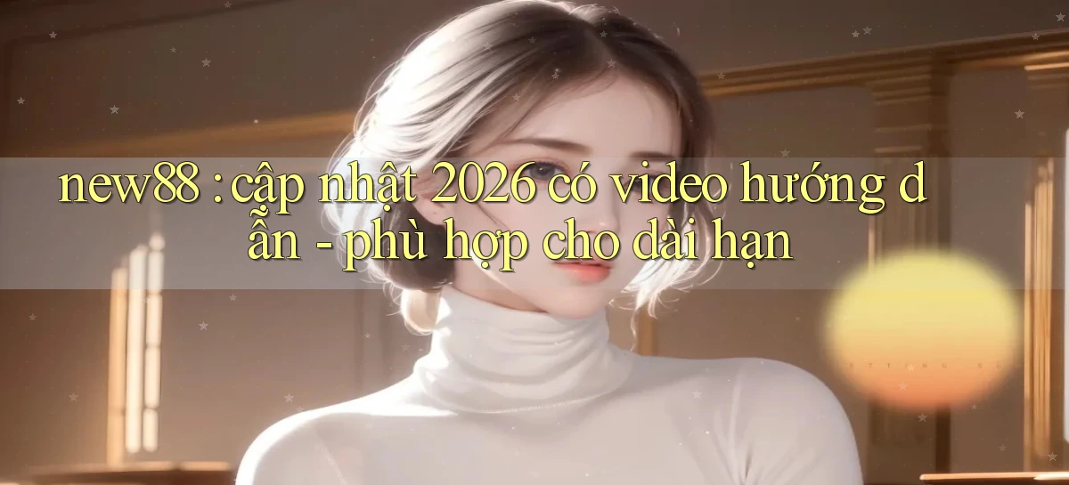 new88 cập nhật 2026 có video hướng dẫn   phù hợp cho dài hạn