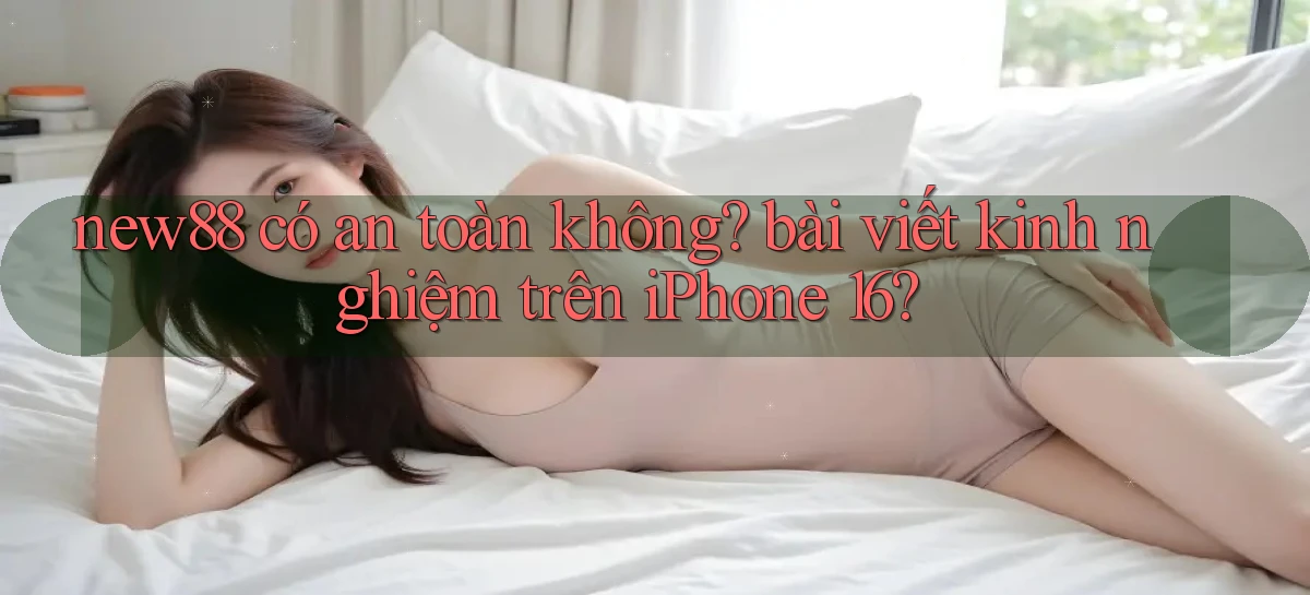 new88 có an toàn không bài viết kinh nghiệm trên iPhone 16