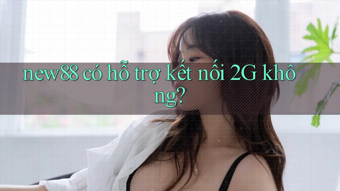 new88 có hỗ trợ kết nối 2G không? new88 có hỗ trợ kết nối 2G không?