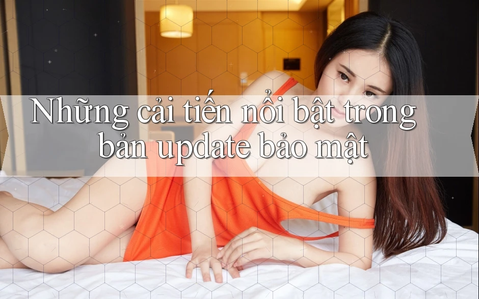 Những cải tiến nổi bật trong bản update bảo mật Những cải tiến nổi bật trong bản update bảo mật