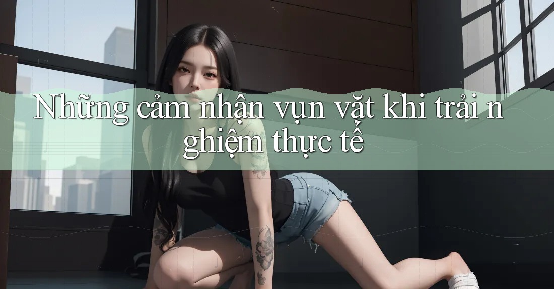 Những cảm nhận vụn vặt khi trải nghiệm thực tế Những cảm nhận vụn vặt khi trải nghiệm thực tế