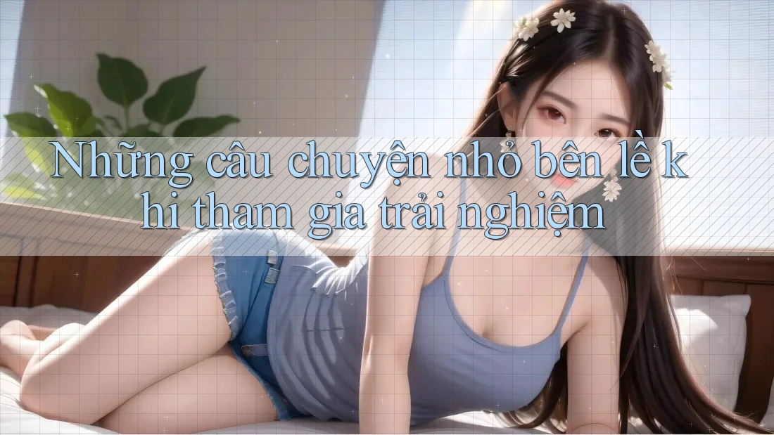 Những câu chuyện nhỏ bên lề khi tham gia trải nghiệm