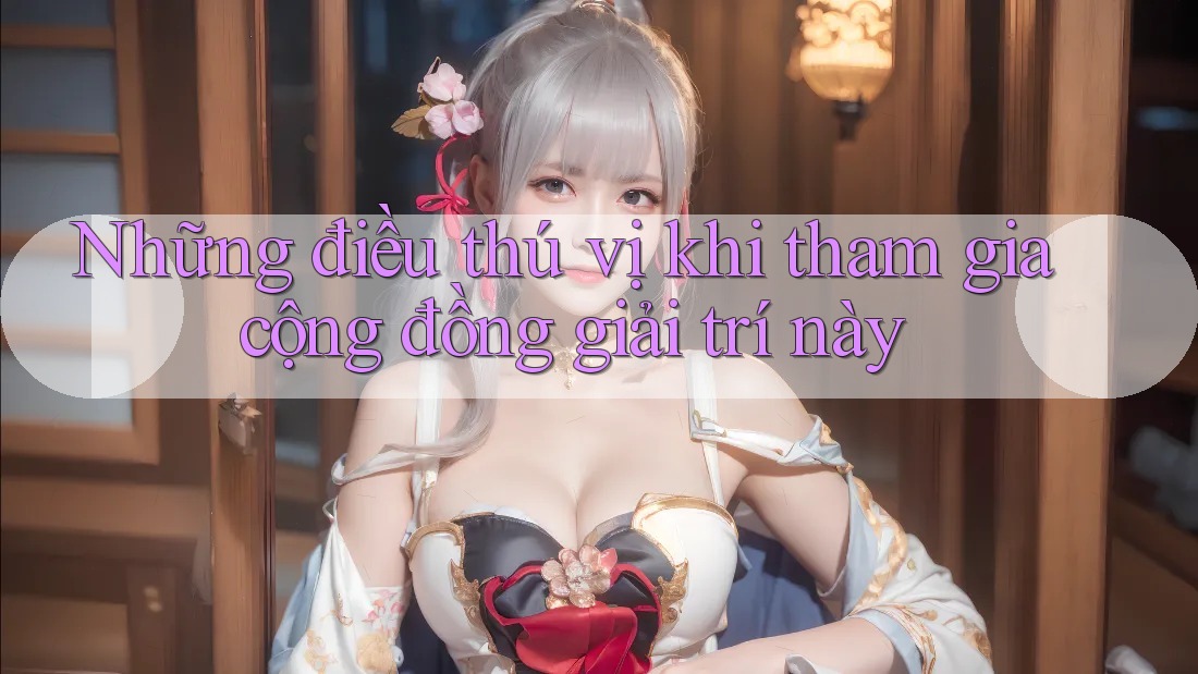 Những điều thú vị khi tham gia cộng đồng giải trí này