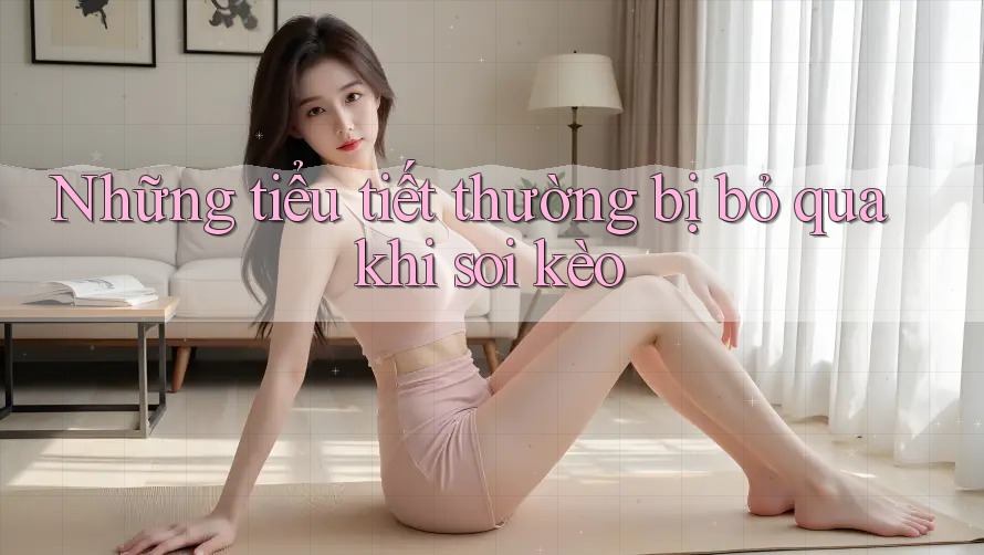 Những tiểu tiết thường bị bỏ qua khi soi kèo Những tiểu tiết thường bị bỏ qua khi soi kèo