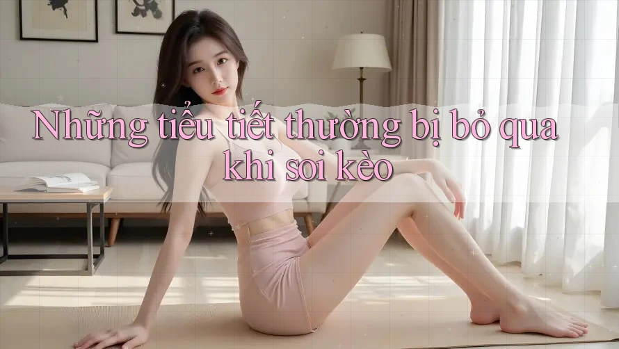 Những tiểu tiết thường bị bỏ qua khi soi kèo Những tiểu tiết thường bị bỏ qua khi soi kèo