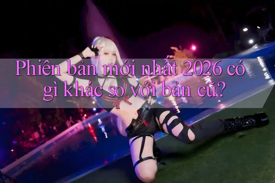 Phiên bản mới nhất 2026 có gì khác so với bản cũ? Phiên bản mới nhất 2026 có gì khác so với bản cũ?