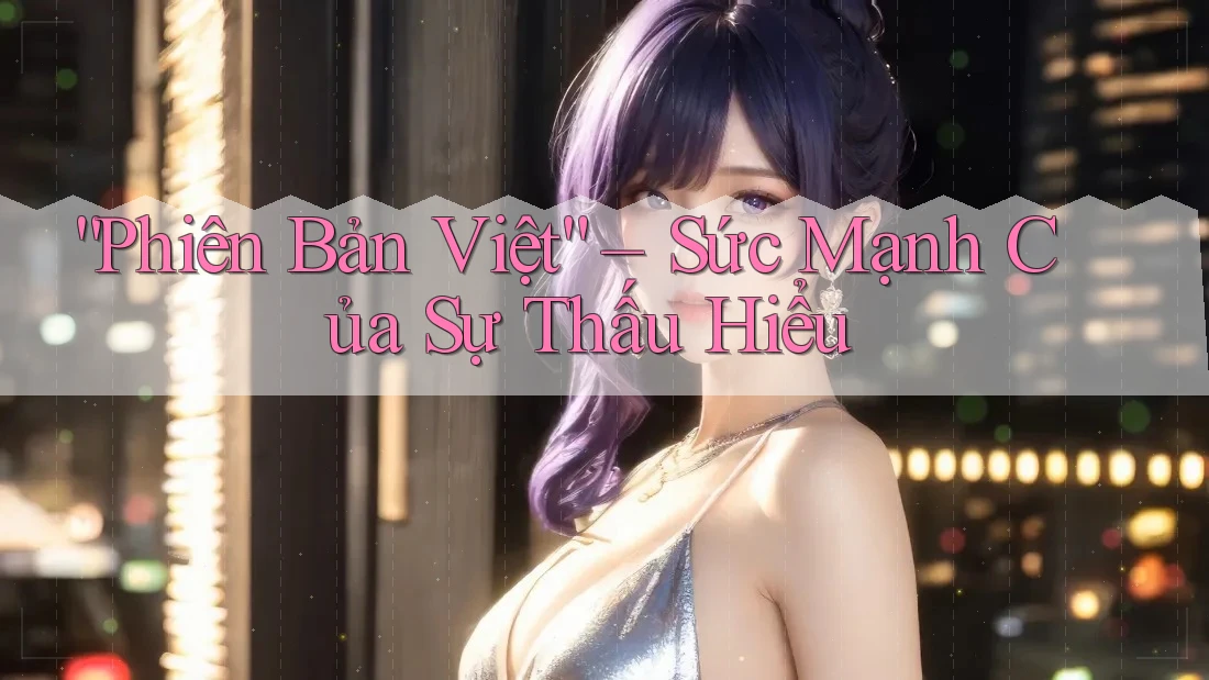 “Phiên Bản Việt” – Sức Mạnh Của Sự Thấu Hiểu