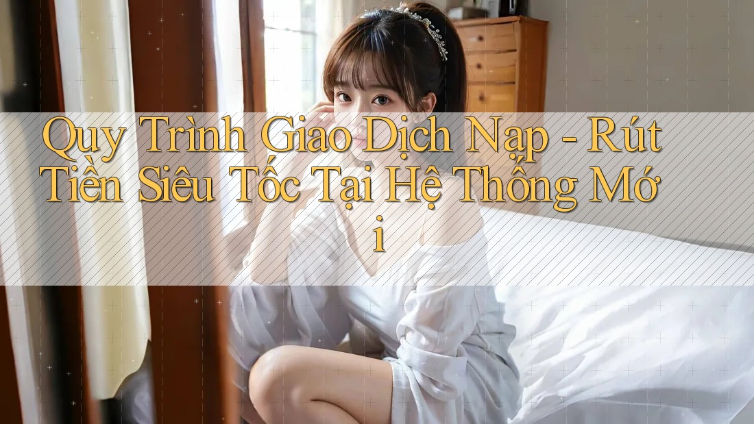 Quy Trình Giao Dịch Nạp - Rút Tiền Siêu Tốc Tại Hệ Thống Mới