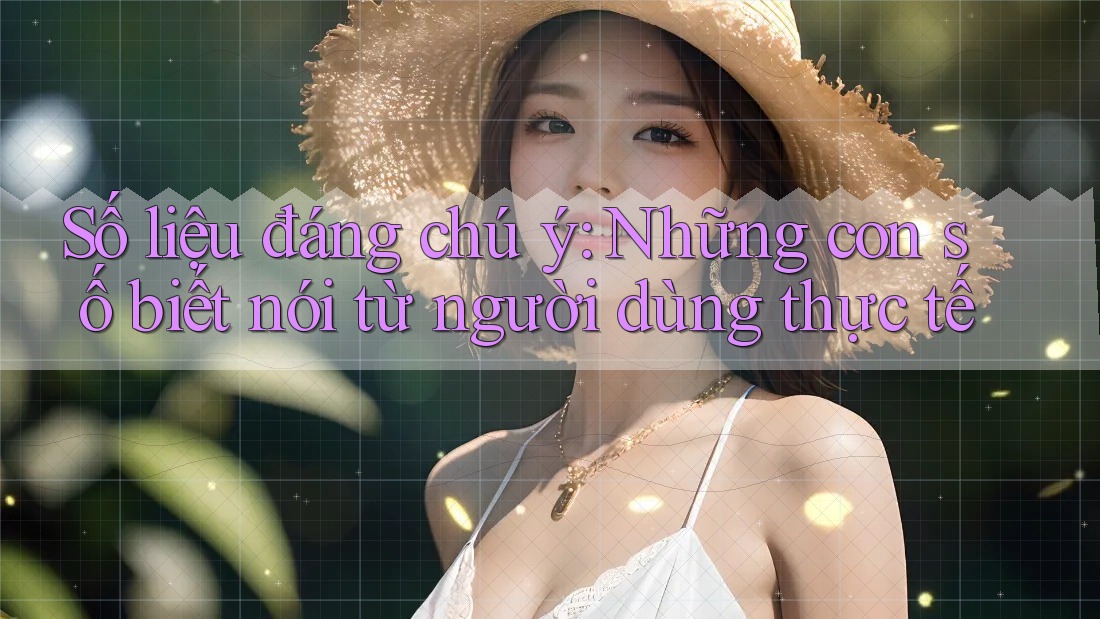Số liệu đáng chú ý: Những con số biết nói từ người dùng thực tế Số liệu đáng chú ý: Những con số biết nói từ người dùng thực tế