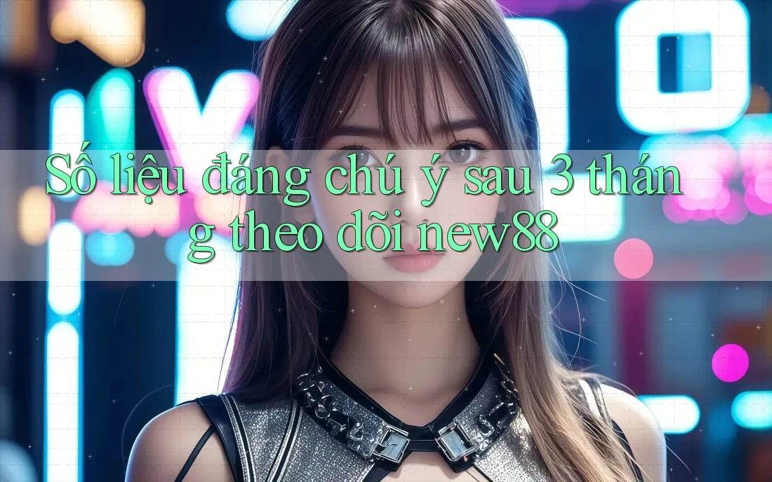 Số liệu đáng chú ý sau 3 tháng theo dõi new88
