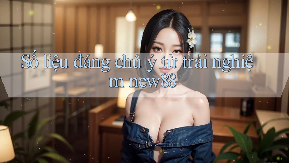Số liệu đáng chú ý từ trải nghiệm New88 Số liệu đáng chú ý từ trải nghiệm New88