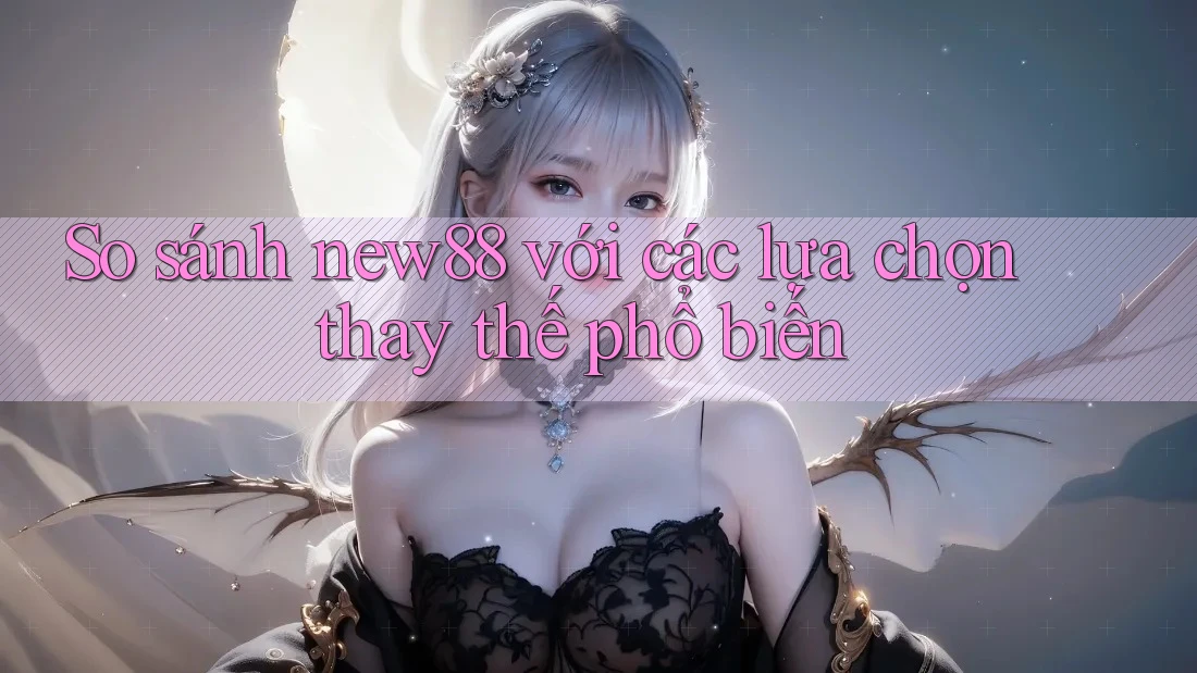 So sánh new88 với các lựa chọn thay thế phổ biến